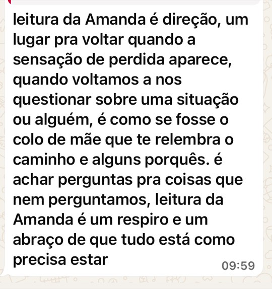 Print de mensagem: leitura da Amanda é direção, um lugar pra voltar quando a sensação de perdida aparece, quando voltamos a nos questionar sobre uma situação ou alguém, é como se fosse o colo de mãe que te relembra o caminho e alguns porquês. é achar perguntas pra coisas que nem perguntamos, leitura da Amanda é um respiro e um abraço de que tudo está como precisa estar.